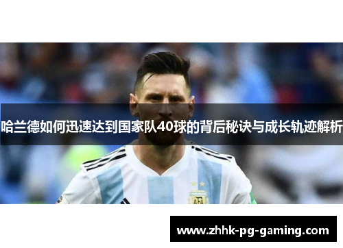 哈兰德如何迅速达到国家队40球的背后秘诀与成长轨迹解析