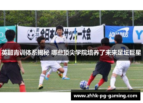 英超青训体系揭秘 哪些顶尖学院培养了未来足坛巨星