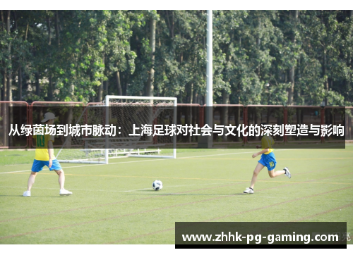 从绿茵场到城市脉动：上海足球对社会与文化的深刻塑造与影响