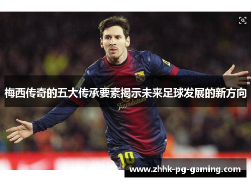 梅西传奇的五大传承要素揭示未来足球发展的新方向