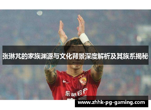 张琳芃的家族渊源与文化背景深度解析及其族系揭秘