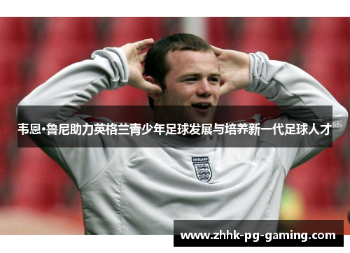韦恩·鲁尼助力英格兰青少年足球发展与培养新一代足球人才