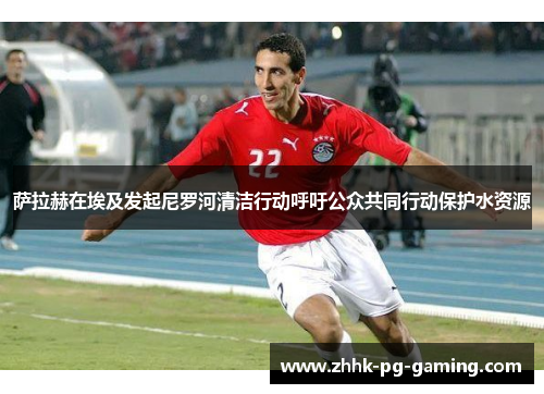 萨拉赫在埃及发起尼罗河清洁行动呼吁公众共同行动保护水资源
