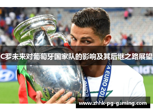 C罗未来对葡萄牙国家队的影响及其后继之路展望 C罗未来对葡萄牙国家队的影响及其后继之路展望