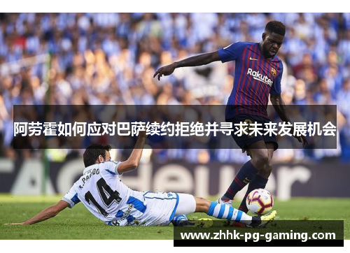 阿劳霍如何应对巴萨续约拒绝并寻求未来发展机会 阿劳霍如何应对巴萨续约拒绝并寻求未来发展机会