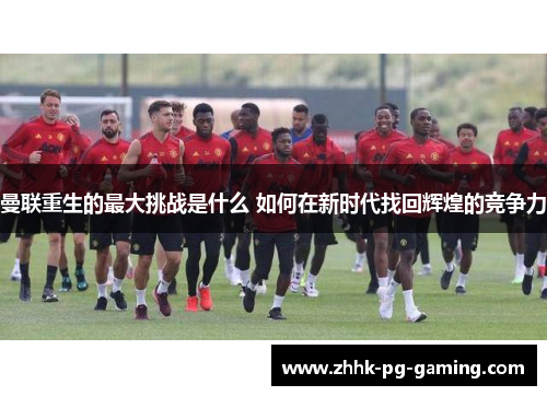 曼联重生的最大挑战是什么 如何在新时代找回辉煌的竞争力