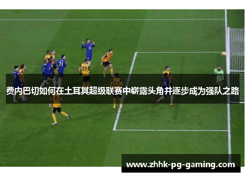 费内巴切如何在土耳其超级联赛中崭露头角并逐步成为强队之路 费内巴切如何在土耳其超级联赛中崭露头角并逐步成为强队之路