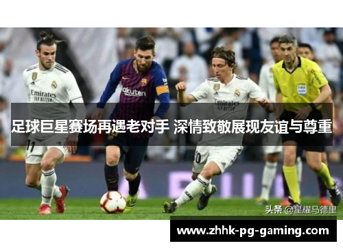 足球巨星赛场再遇老对手 深情致敬展现友谊与尊重