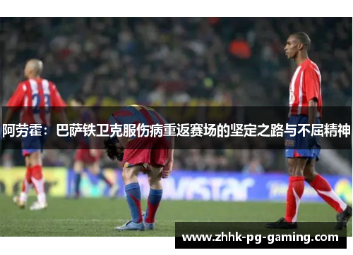 阿劳霍：巴萨铁卫克服伤病重返赛场的坚定之路与不屈精神